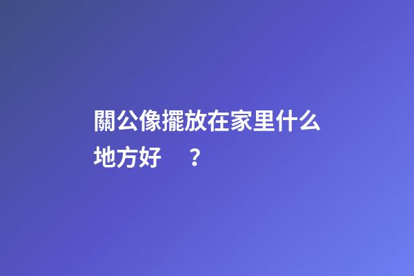 關公像擺放在家里什么地方好？